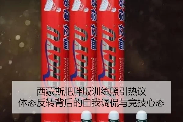 西蒙斯肥胖版训练照引热议 体态反转背后的自我调侃与竞技心态